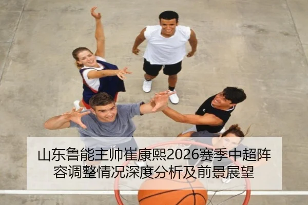 山东鲁能主帅崔康熙2026赛季中超阵容调整情况深度分析及前景展望